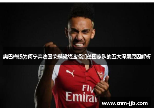 奥巴梅扬为何宁弃法国荣耀毅然选择加蓬国家队的五大深层原因解析