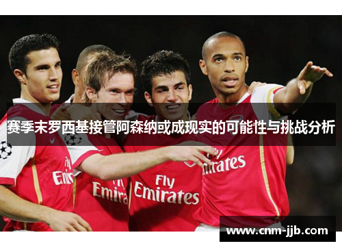 赛季末罗西基接管阿森纳或成现实的可能性与挑战分析
