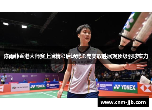陈雨菲香港大师赛上演精彩后场劈杀完美取胜展现顶级羽球实力