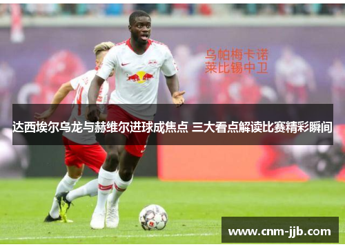 达西埃尔乌龙与赫维尔进球成焦点 三大看点解读比赛精彩瞬间