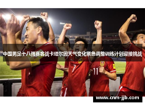 中国男足十八强赛客战卡塔尔因天气变化紧急调整训练计划迎接挑战