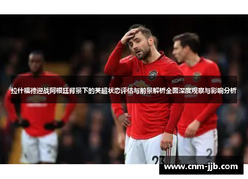 拉什福德迎战阿根廷背景下的英超状态评估与前景解析全面深度观察与影响分析