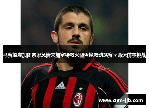 马赛解雇加图索紧急请来加塞特救火能否挽救动荡赛季命运前景挑战