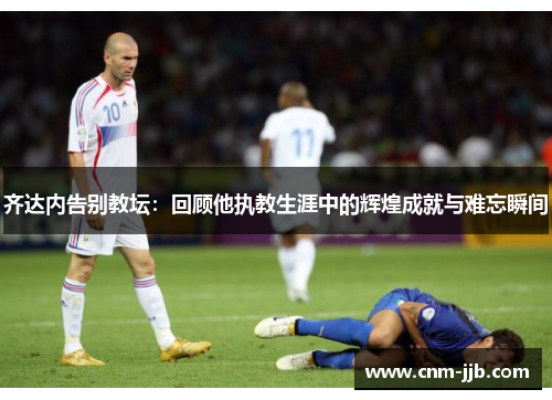 齐达内告别教坛：回顾他执教生涯中的辉煌成就与难忘瞬间